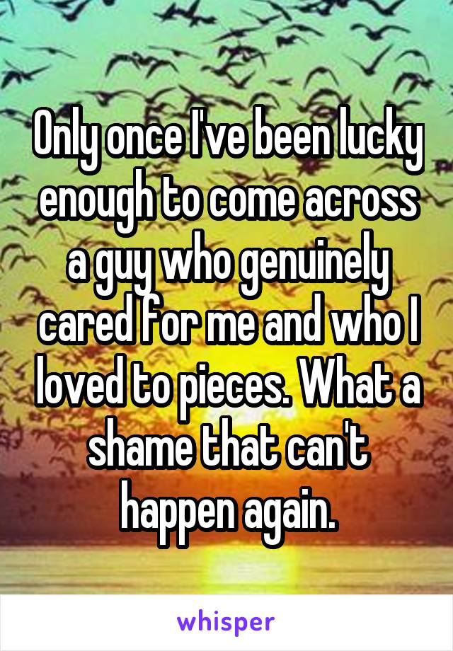 Only once I've been lucky enough to come across a guy who genuinely cared for me and who I loved to pieces. What a shame that can't happen again.