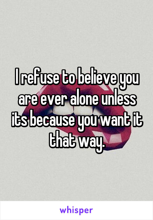 I refuse to believe you are ever alone unless its because you want it that way.