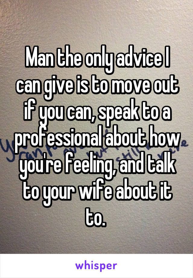 Man the only advice I can give is to move out if you can, speak to a professional about how you're feeling, and talk to your wife about it to. 