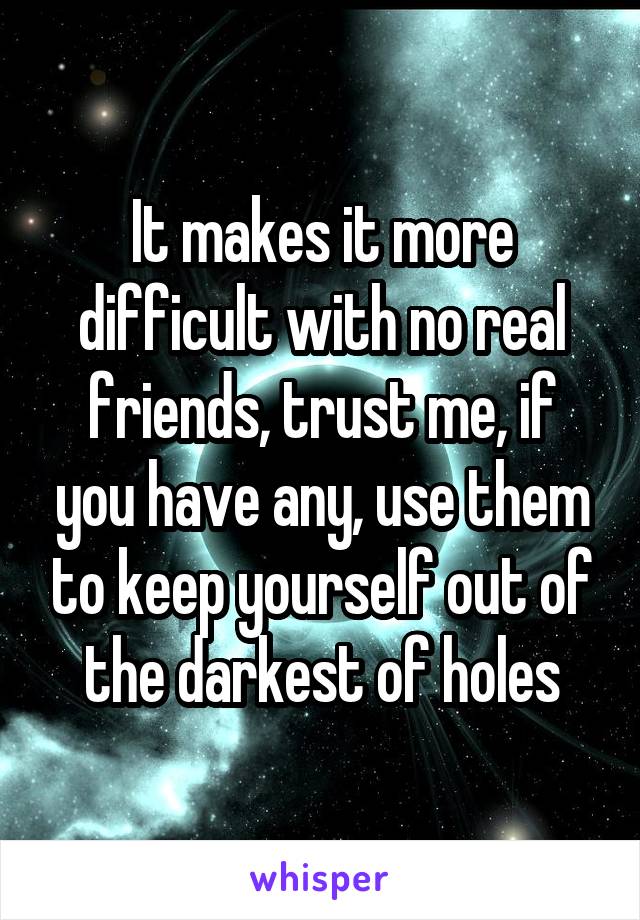 It makes it more difficult with no real friends, trust me, if you have any, use them to keep yourself out of the darkest of holes
