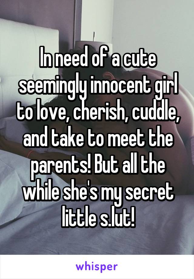 In need of a cute seemingly innocent girl to love, cherish, cuddle, and take to meet the parents! But all the while she's my secret little s.lut!
