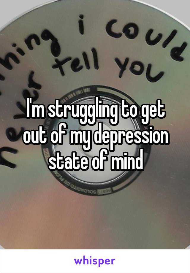 I'm struggling to get out of my depression state of mind