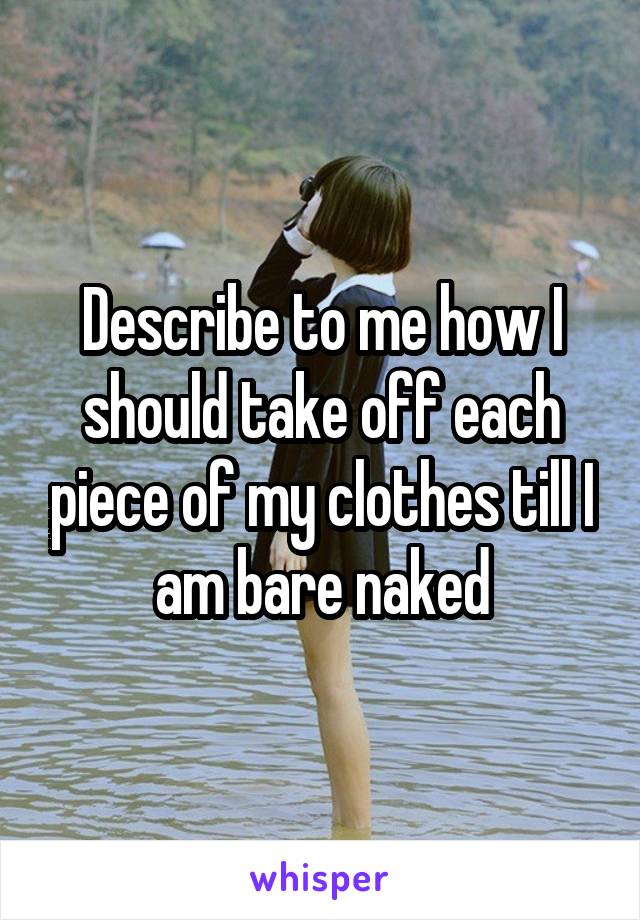 Describe to me how I should take off each piece of my clothes till I am bare naked