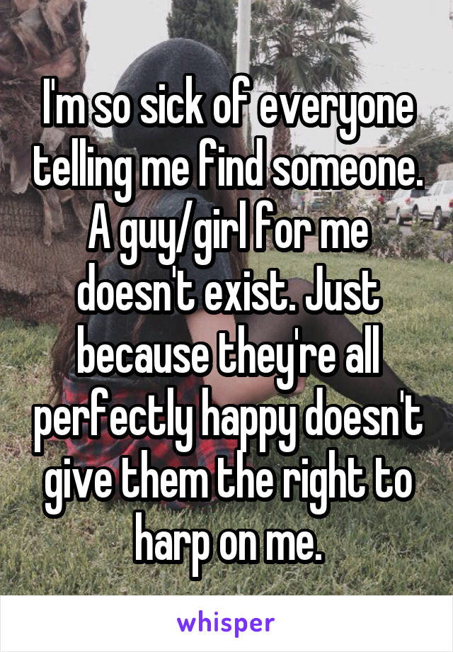 I'm so sick of everyone telling me find someone. A guy/girl for me doesn't exist. Just because they're all perfectly happy doesn't give them the right to harp on me.