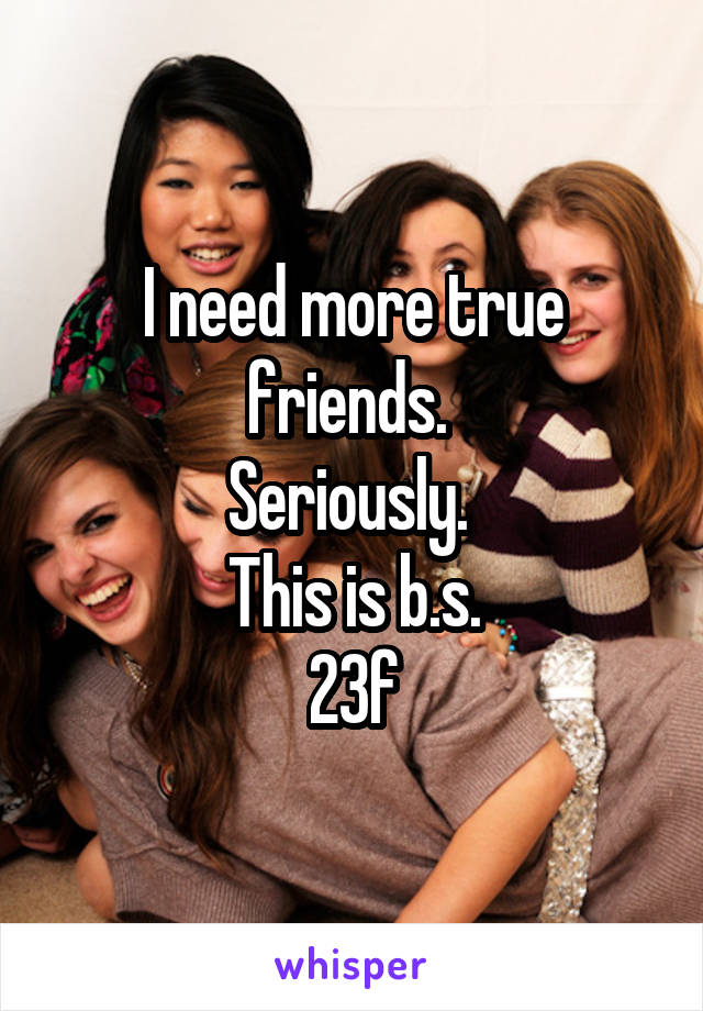 I need more true friends. 
Seriously. 
This is b.s.
23f