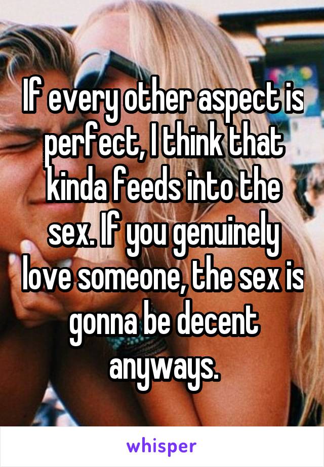 If every other aspect is perfect, I think that kinda feeds into the sex. If you genuinely love someone, the sex is gonna be decent anyways.
