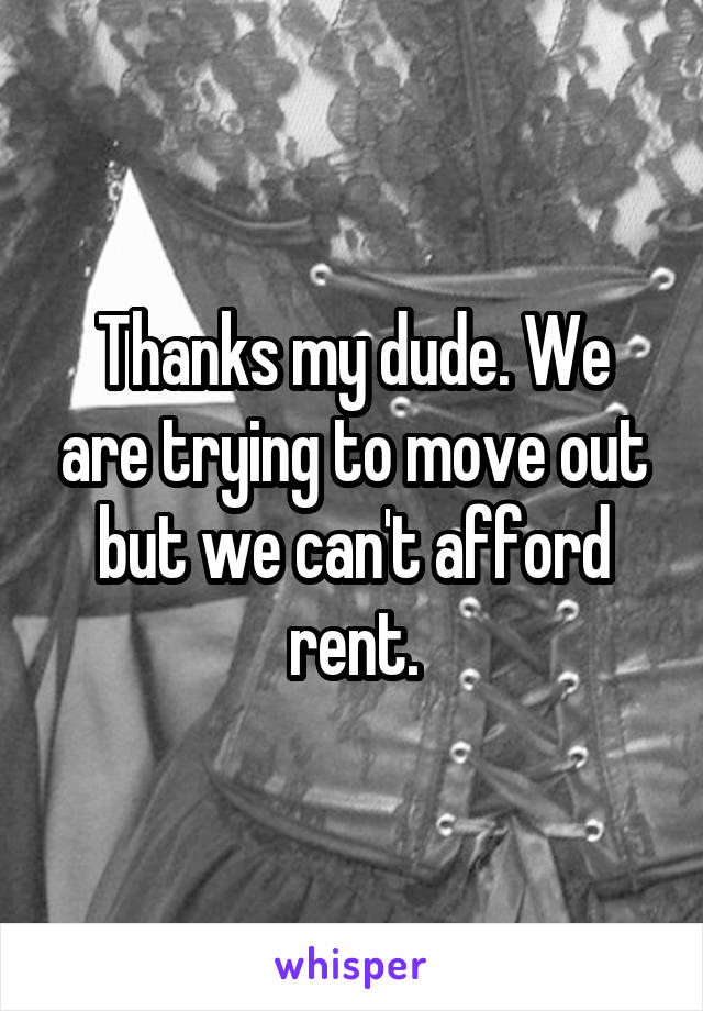 Thanks my dude. We are trying to move out but we can't afford rent.