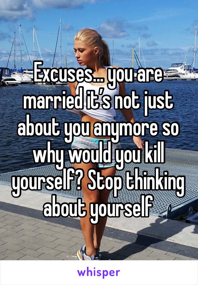 Excuses... you are married it’s not just about you anymore so why would you kill yourself? Stop thinking about yourself