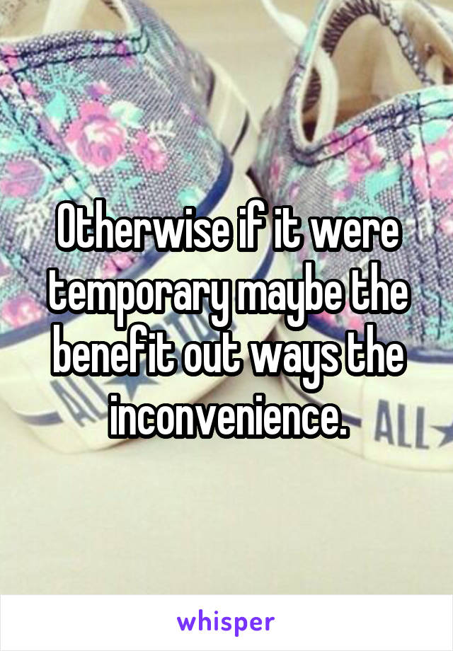 Otherwise if it were temporary maybe the benefit out ways the inconvenience.