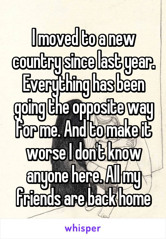 I moved to a new country since last year. Everything has been going the opposite way for me. And to make it worse I don't know anyone here. All my friends are back home