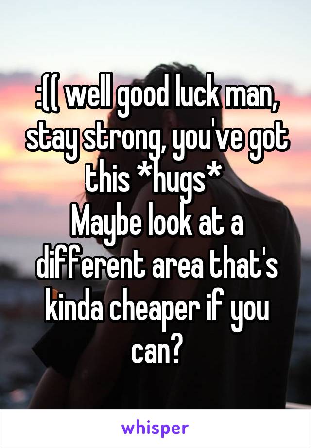 :(( well good luck man, stay strong, you've got this *hugs* 
Maybe look at a different area that's kinda cheaper if you can?