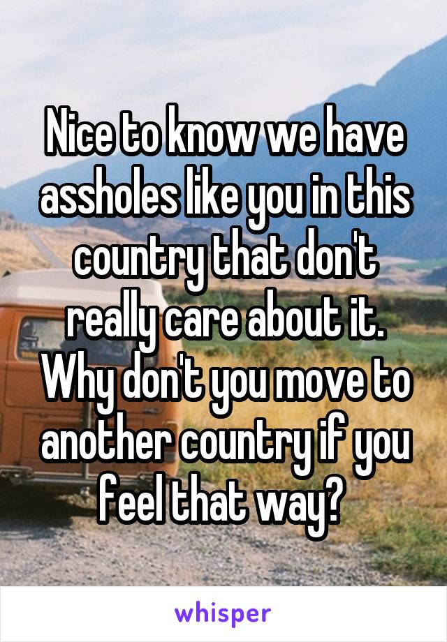 Nice to know we have assholes like you in this country that don't really care about it. Why don't you move to another country if you feel that way? 