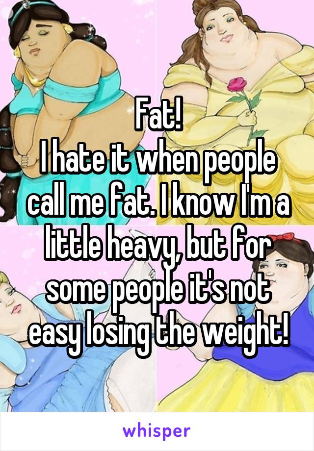 Fat!
I hate it when people call me fat. I know I'm a little heavy, but for some people it's not easy losing the weight!