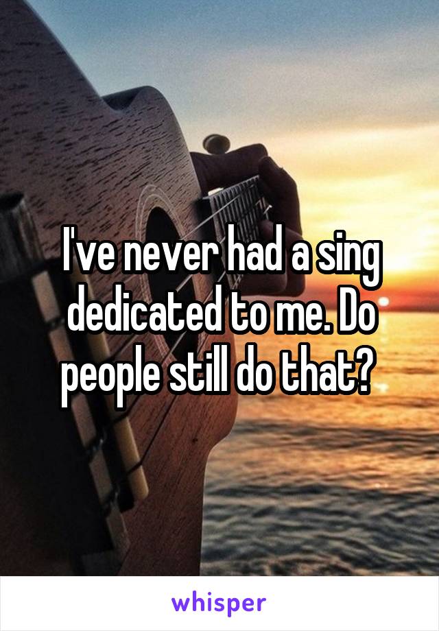I've never had a sing dedicated to me. Do people still do that? 