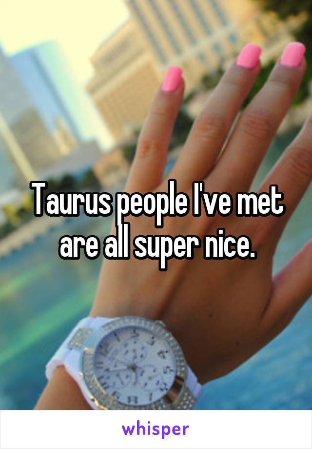 Taurus people I've met are all super nice.