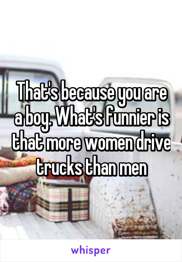 That's because you are a boy. What's funnier is that more women drive trucks than men