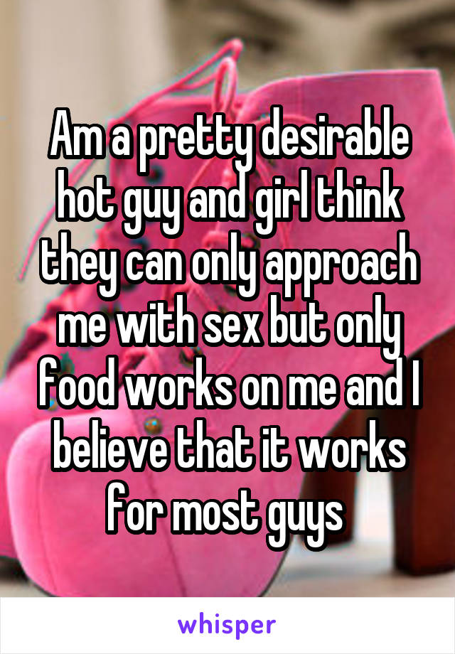 Am a pretty desirable hot guy and girl think they can only approach me with sex but only food works on me and I believe that it works for most guys 