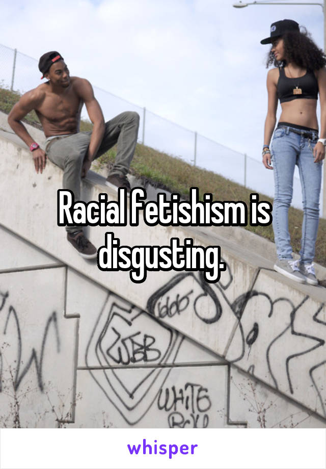 Racial fetishism is disgusting. 
