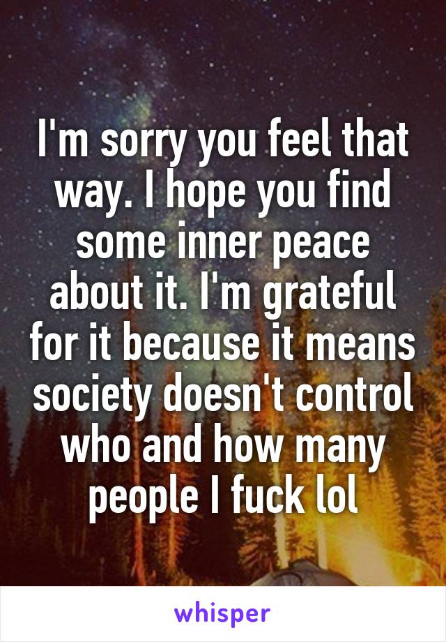 I'm sorry you feel that way. I hope you find some inner peace about it. I'm grateful for it because it means society doesn't control who and how many people I fuck lol