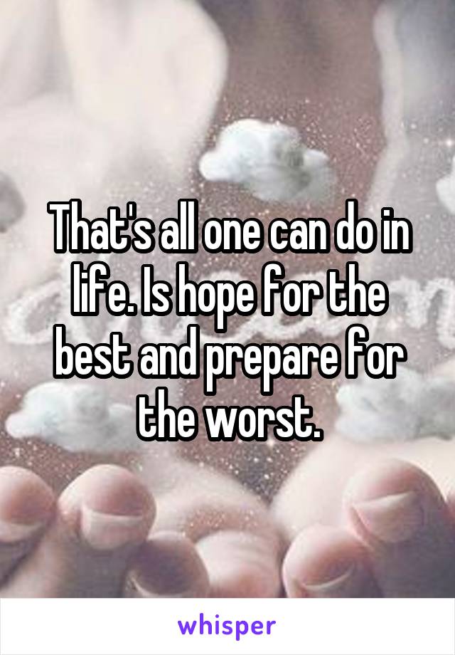 That's all one can do in life. Is hope for the best and prepare for the worst.