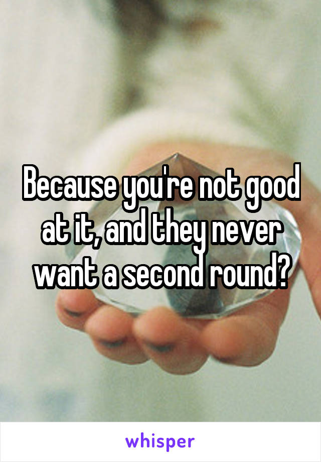 Because you're not good at it, and they never want a second round?