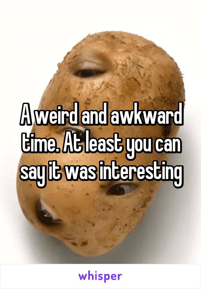 A weird and awkward time. At least you can say it was interesting