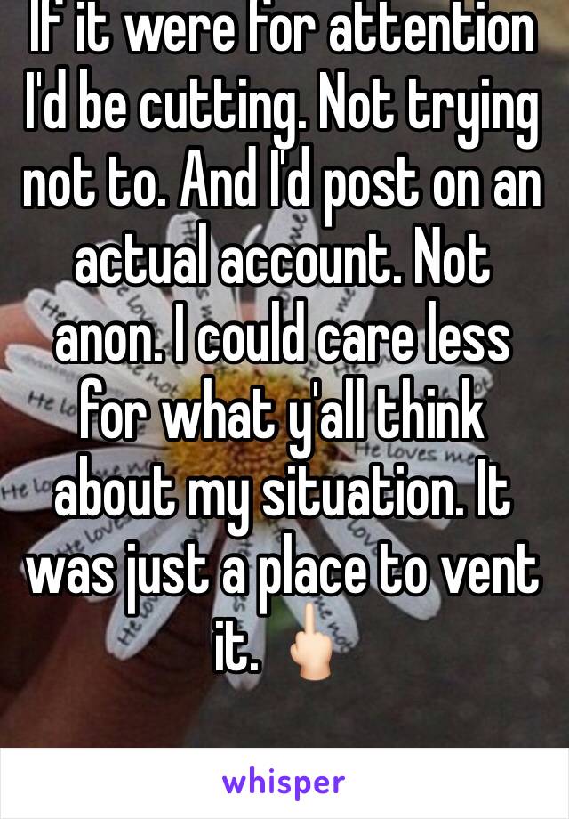 If it were for attention I'd be cutting. Not trying not to. And I'd post on an actual account. Not anon. I could care less for what y'all think about my situation. It was just a place to vent it. 🖕🏻