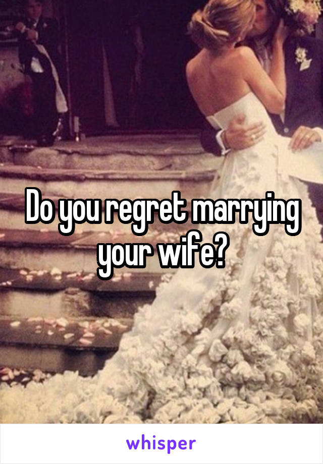 Do you regret marrying your wife?