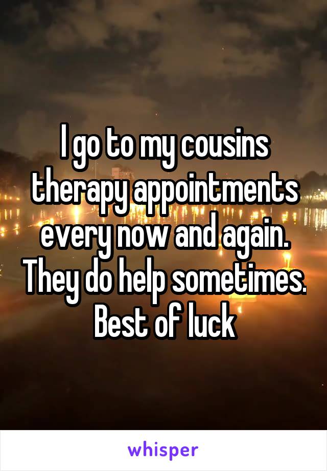 I go to my cousins therapy appointments every now and again. They do help sometimes. Best of luck