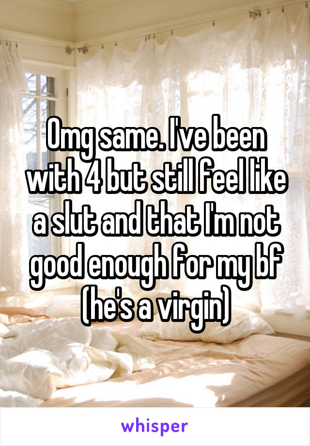 Omg same. I've been with 4 but still feel like a slut and that I'm not good enough for my bf (he's a virgin)