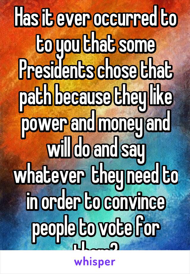 Has it ever occurred to to you that some Presidents chose that path because they like power and money and will do and say whatever  they need to in order to convince people to vote for them?