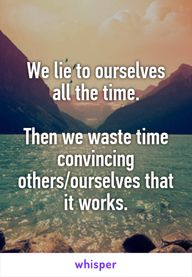 We lie to ourselves
all the time.

Then we waste time convincing others/ourselves that it works.