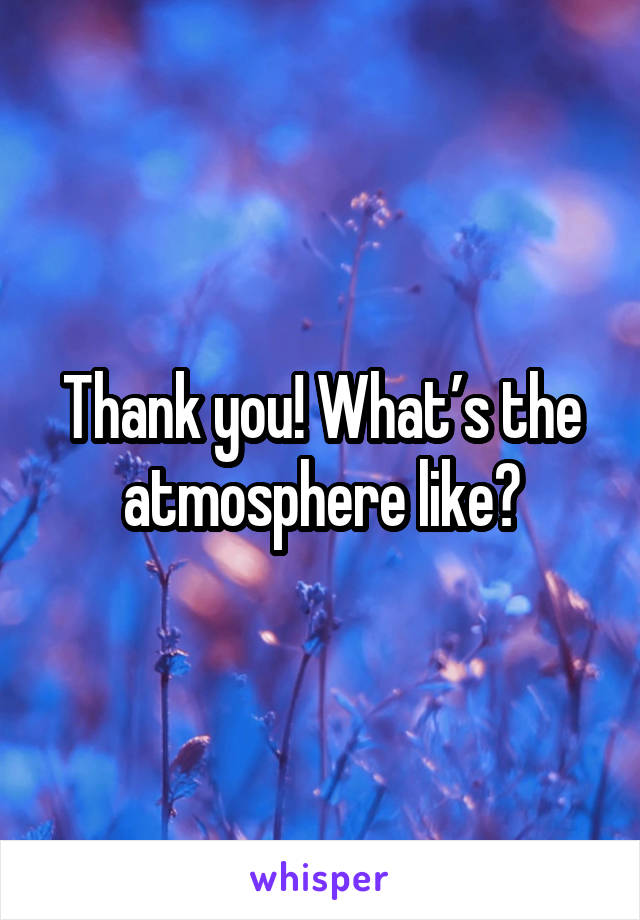 Thank you! What’s the atmosphere like?