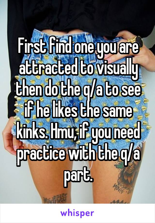 First find one you are attracted to visually then do the q/a to see if he likes the same kinks. Hmu, if you need practice with the q/a part.