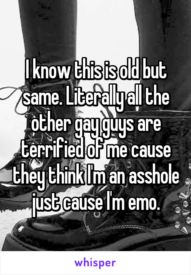 I know this is old but same. Literally all the other gay guys are terrified of me cause they think I'm an asshole just cause I'm emo.