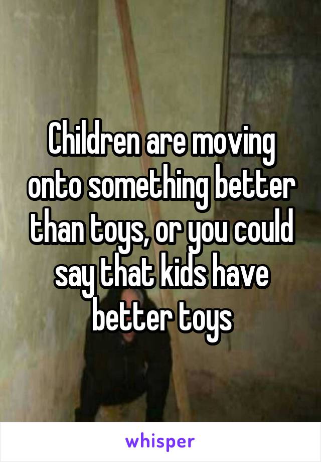 Children are moving onto something better than toys, or you could say that kids have better toys