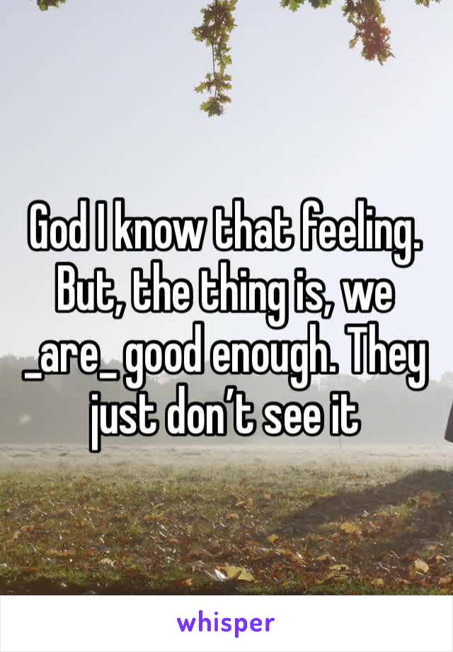 God I know that feeling. But, the thing is, we _are_ good enough. They just don’t see it