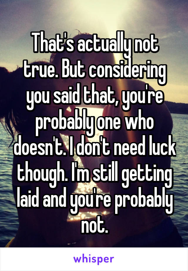 That's actually not true. But considering you said that, you're probably one who doesn't. I don't need luck though. I'm still getting laid and you're probably not.