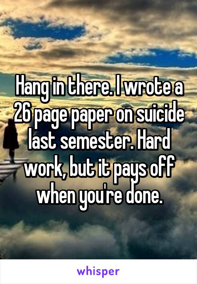 Hang in there. I wrote a 26 page paper on suicide last semester. Hard work, but it pays off when you're done.