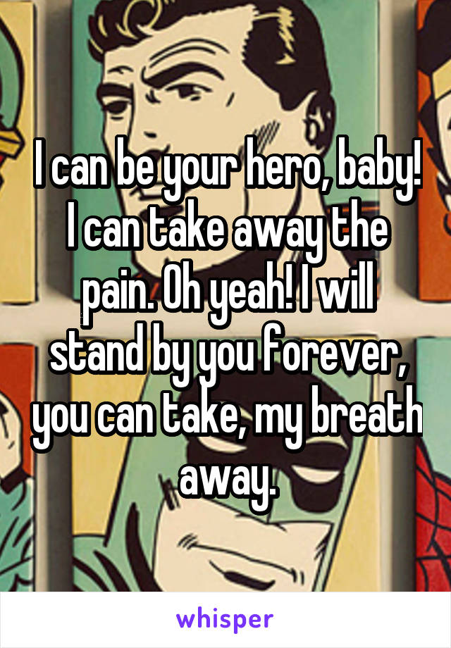 I can be your hero, baby! I can take away the pain. Oh yeah! I will stand by you forever, you can take, my breath away.