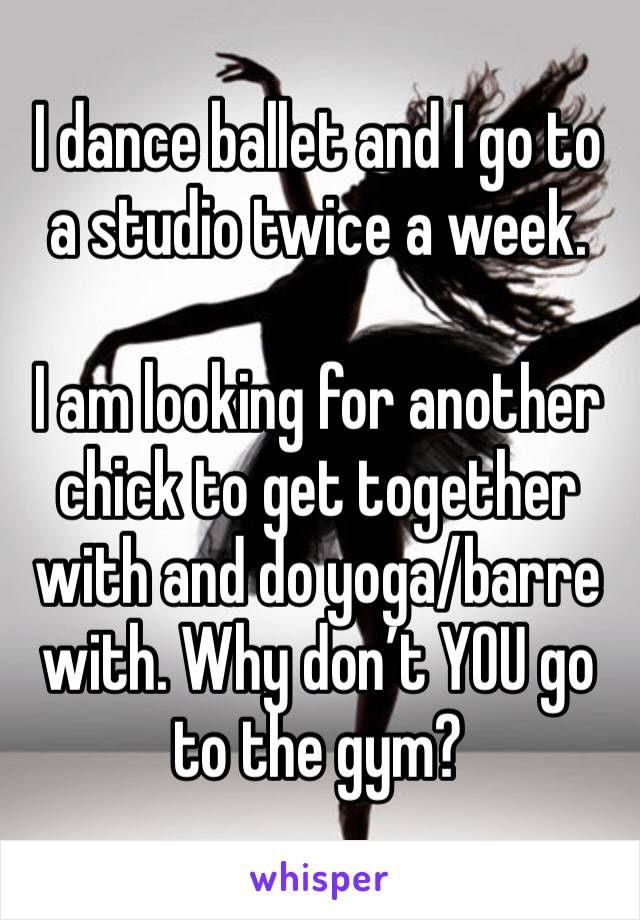 I dance ballet and I go to a studio twice a week. 

I am looking for another chick to get together with and do yoga/barre with. Why don’t YOU go to the gym?