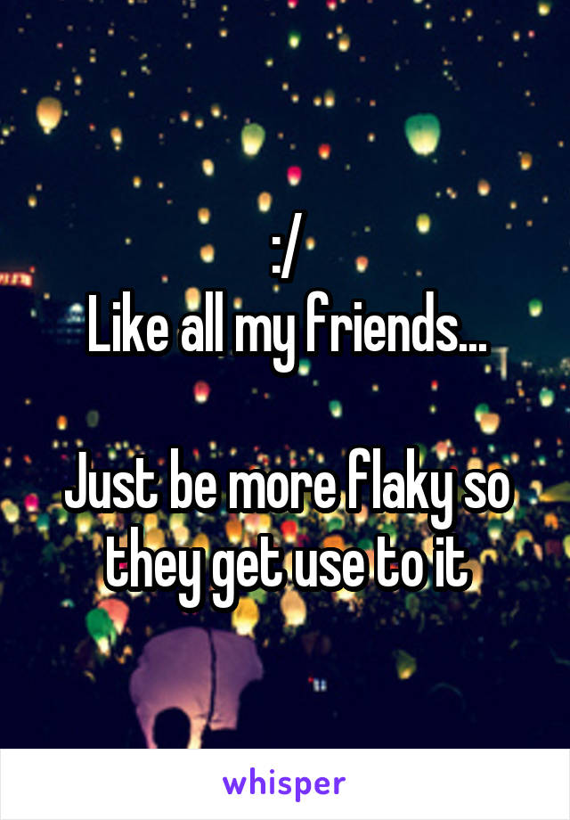 :/
Like all my friends...

Just be more flaky so they get use to it
