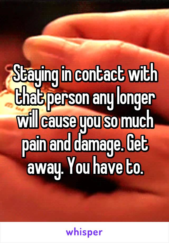 Staying in contact with that person any longer will cause you so much pain and damage. Get away. You have to.