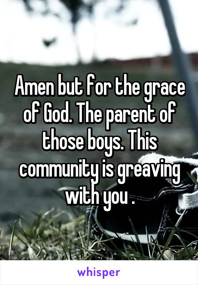 Amen but for the grace of God. The parent of those boys. This community is greaving with you .