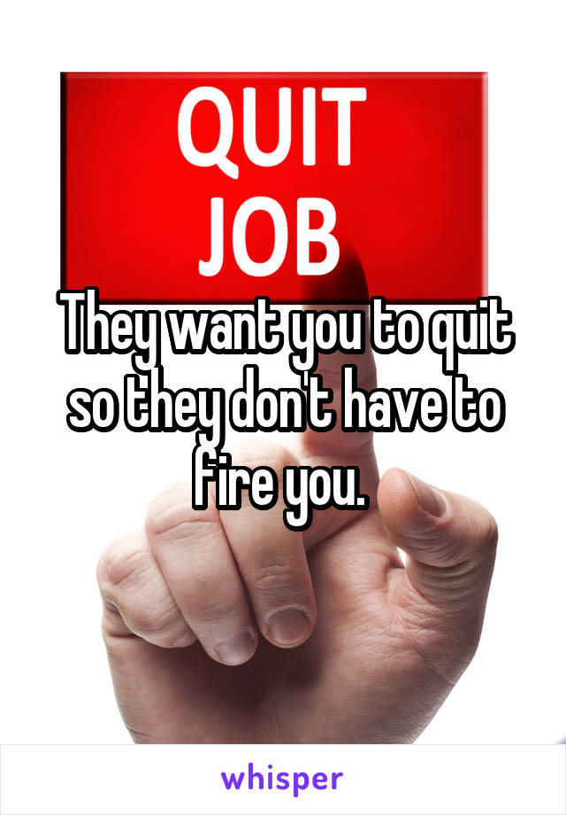 They want you to quit so they don't have to fire you. 