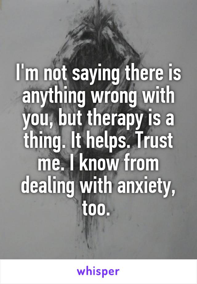 I'm not saying there is anything wrong with you, but therapy is a thing. It helps. Trust me. I know from dealing with anxiety, too. 