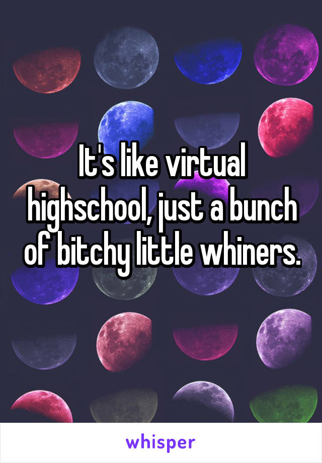 It's like virtual highschool, just a bunch of bitchy little whiners. 