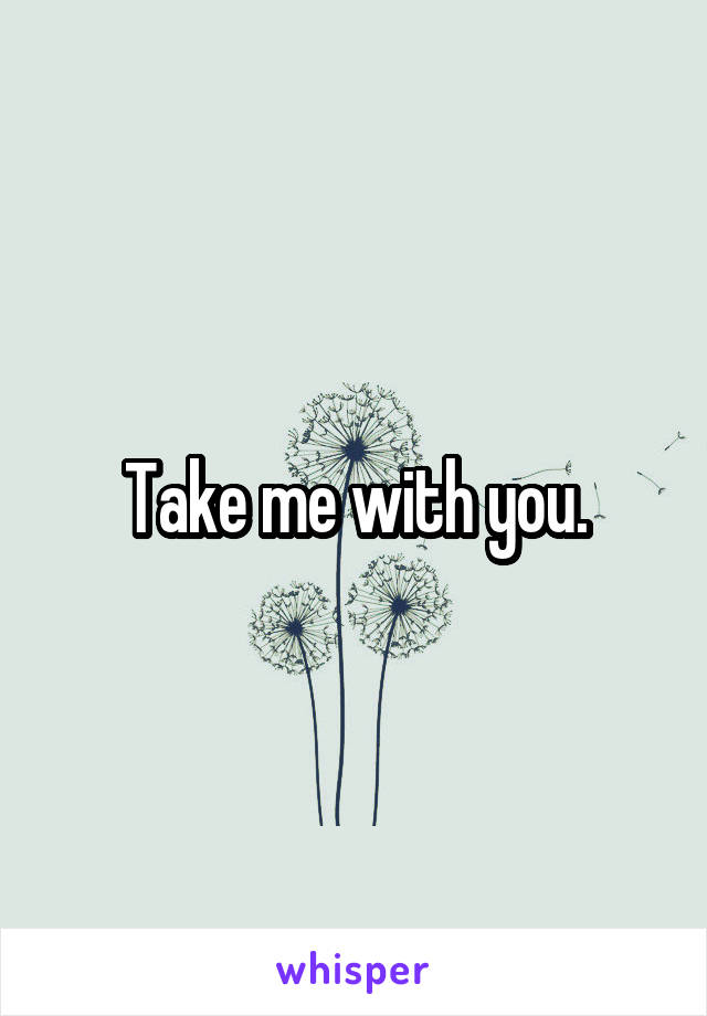 Take me with you.