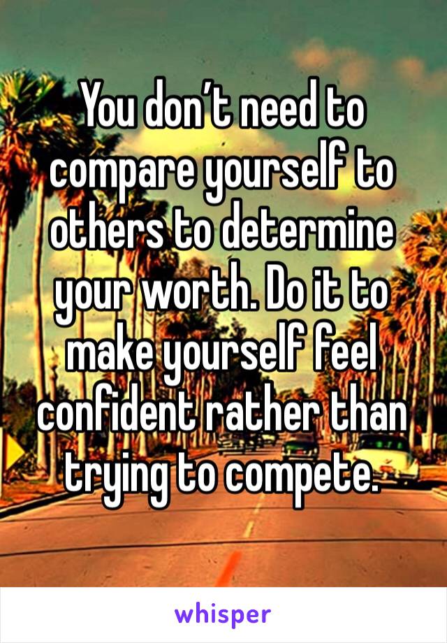 You don’t need to compare yourself to others to determine your worth. Do it to make yourself feel confident rather than trying to compete.   