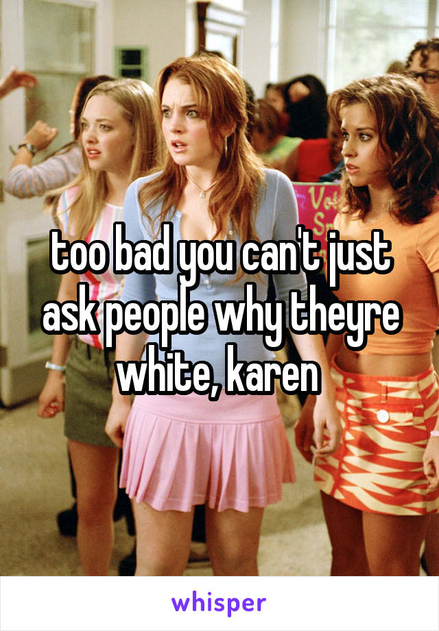 too bad you can't just ask people why theyre white, karen 